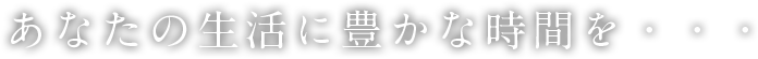 あなたの生活に豊かな時間を・・・